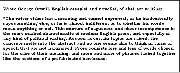 Text Box: Wrote George Orwell, English essayist and novelist, of abstract writing:

The writer either has a meaning and cannot express it, or he inadvertently says something else, or he is almost indifferent as to whether his words mean anything or not. This mixture of vagueness and sheer incompetence is the most marked characteristic of modern English prose, and especially of any kind of political writing. As soon as certain topics are raised, the concrete melts into the abstract and no one seems able to think in turns of speech that are not hackneyed: Prose consists less and less of words chosen for the sake of their meaning, and more and more of phrases tacked together like the sections of a prefabricated hen-house.
