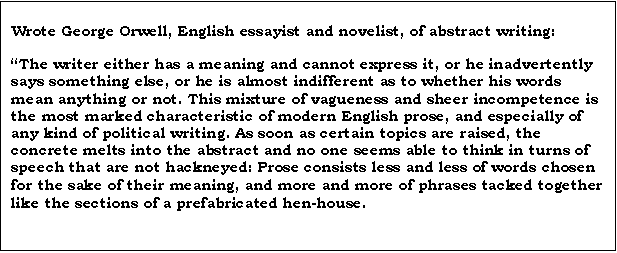 Text Box: Wrote George Orwell, English essayist and novelist, of abstract writing:

The writer either has a meaning and cannot express it, or he inadvertently says something else, or he is almost indifferent as to whether his words mean anything or not. This mixture of vagueness and sheer incompetence is the most marked characteristic of modern English prose, and especially of any kind of political writing. As soon as certain topics are raised, the concrete melts into the abstract and no one seems able to think in turns of speech that are not hackneyed: Prose consists less and less of words chosen for the sake of their meaning, and more and more of phrases tacked together like the sections of a prefabricated hen-house.
