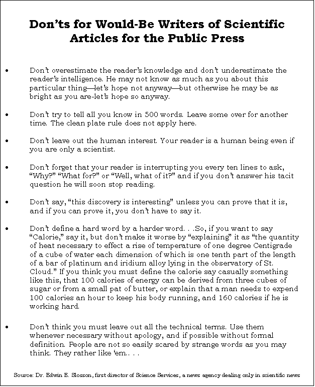 Text Box: Donts for Would-Be Writers of Scientific Articles for the Public Press

	Dont overestimate the readers knowledge and dont underestimate the readers intelligence. He may not know as much as you about this particular thinglets hope not anywaybut otherwise he may be as bright as you are-lets hope so anyway.

	Dont try to tell all you know in 500 words. Leave some over for another time. The clean plate rule does not apply here.

	Dont leave out the human interest. Your reader is a human being even if you are only a scientist.

	Dont forget that your reader is interrupting you every ten lines to ask, Why? What for? or Well, what of it? and if you dont answer his tacit question he will soon stop reading.

	Dont say, this discovery is interesting unless you can prove that it is, and if you can prove it, you dont have to say it.

	Dont define a hard word by a harder word. . .So, if you want to say Calorie, say it, but dont make it worse by explaining it as the quantity of heat necessary to effect a rise of temperature of one degree Centigrade of a cube of water each dimension of which is one tenth part of the length of a bar of platinum and iridium alloy lying in the observatory of St. Cloud. If you think you must define the calorie say casually something like this, that 100 calories of energy can be derived from three cubes of sugar or from a small pat of butter, or explain that a man needs to expend 100 calories an hour to keep his body running, and 160 calories if he is working hard.

	Dont think you must leave out all the technical terms. Use them whenever necessary without apology, and if possible without formal definition. People are not so easily scared by strange words as you may think. They rather like em.. . .


Source: Dr. Edwin E. Slosson, first director of Science Services, a news agency dealing only in scientific news

