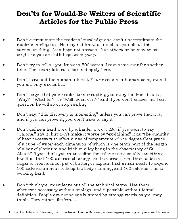 Text Box: Donts for Would-Be Writers of Scientific Articles for the Public Press

	Dont overestimate the readers knowledge and dont underestimate the readers intelligence. He may not know as much as you about this particular thinglets hope not anywaybut otherwise he may be as bright as you are-lets hope so anyway.

	Dont try to tell all you know in 500 words. Leave some over for another time. The clean plate rule does not apply here.

	Dont leave out the human interest. Your reader is a human being even if you are only a scientist.

	Dont forget that your reader is interrupting you every ten lines to ask, Why? What for? or Well, what of it? and if you dont answer his tacit question he will soon stop reading.

	Dont say, this discovery is interesting unless you can prove that it is, and if you can prove it, you dont have to say it.

	Dont define a hard word by a harder word. . .So, if you want to say Calorie, say it, but dont make it worse by explaining it as the quantity of heat necessary to effect a rise of temperature of one degree Centigrade of a cube of water each dimension of which is one tenth part of the length of a bar of platinum and iridium alloy lying in the observatory of St. Cloud. If you think you must define the calorie say casually something like this, that 100 calories of energy can be derived from three cubes of sugar or from a small pat of butter, or explain that a man needs to expend 100 calories an hour to keep his body running, and 160 calories if he is working hard.

	Dont think you must leave out all the technical terms. Use them whenever necessary without apology, and if possible without formal definition. People are not so easily scared by strange words as you may think. They rather like em.. . .


Source: Dr. Edwin E. Slosson, first director of Science Services, a news agency dealing only in scientific news


